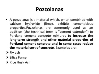 Pozzolanas
• A pozzolanas is a material which, when combined with
calcium hydroxide (lime), exhibits cementitious
properties.Pozzolanas are commonly used as an
addition (the technical term is "cement extender") to
Portland cement concrete mixtures to increase the
long-term strength and other material properties of
Portland cement concrete and in some cases reduce
the material cost of concrete. Examples are:
 Fly ash
 Silica Fume
 Rice Husk Ash
 