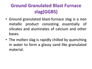 Ground Granulated Blast Furnace
slag(GGBS)
• Ground granulated blast-furnace slag is a non
metallic product consisting essentially of
silicates and aluminates of calcium and other
bases.
• The molten slag is rapidly chilled by quenching
in water to form a glassy sand like granulated
material.
 