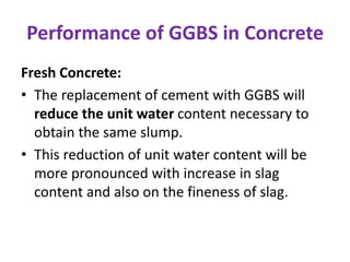 Performance of GGBS in Concrete
Fresh Concrete:
• The replacement of cement with GGBS will
reduce the unit water content necessary to
obtain the same slump.
• This reduction of unit water content will be
more pronounced with increase in slag
content and also on the fineness of slag.
 