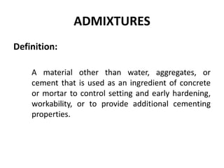 ADMIXTURES
Definition:
A material other than water, aggregates, or
cement that is used as an ingredient of concrete
or mortar to control setting and early hardening,
workability, or to provide additional cementing
properties.
 