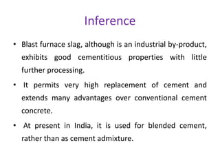 Inference
• Blast furnace slag, although is an industrial by-product,
exhibits good cementitious properties with little
further processing.
• It permits very high replacement of cement and
extends many advantages over conventional cement
concrete.
• At present in India, it is used for blended cement,
rather than as cement admixture.
 