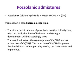 Pozzolanic admixtures
• Pozzolana+ Calcium Hydroxide + Water → C – S – H (Gel)
This reaction is called pozzolanic reaction.
• The characteristic feature of pozzolanic reaction is firstly slow,
with the result that heat of hydration and strength
development will be accordingly slow.
• The reaction involves the consumption of Ca(OH)2 and not
production of Ca(OH)2. The reduction of Ca(OH)2 improves
the durability of cement paste by making the paste dense and
impervious.
 