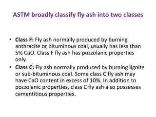 ASTM broadly classify fly ash into two classes
• Class F: Fly ash normally produced by burning
anthracite or bituminous coal, usually has less than
5% CaO. Class F fly ash has pozzolanic properties
only.
• Class C: Fly ash normally produced by burning lignite
or sub-bituminous coal. Some class C fly ash may
have CaO content in excess of 10%. In addition to
pozzolanic properties, class C fly ash also possesses
cementitious properties.
 