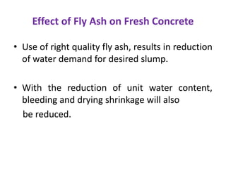 Effect of Fly Ash on Fresh Concrete
• Use of right quality fly ash, results in reduction
of water demand for desired slump.
• With the reduction of unit water content,
bleeding and drying shrinkage will also
be reduced.
 
