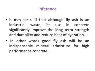 Inference
• It may be said that although fly ash is an
industrial waste, its use in concrete
significantly improve the long term strength
and durability and reduce heat of hydration.
• In other words good fly ash will be an
indispensable mineral admixture for high
performance concrete.
 