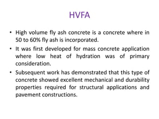 HVFA
• High volume fly ash concrete is a concrete where in
50 to 60% fly ash is incorporated.
• It was first developed for mass concrete application
where low heat of hydration was of primary
consideration.
• Subsequent work has demonstrated that this type of
concrete showed excellent mechanical and durability
properties required for structural applications and
pavement constructions.
 