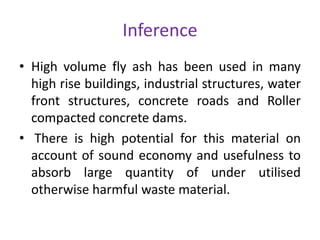 Inference
• High volume fly ash has been used in many
high rise buildings, industrial structures, water
front structures, concrete roads and Roller
compacted concrete dams.
• There is high potential for this material on
account of sound economy and usefulness to
absorb large quantity of under utilised
otherwise harmful waste material.
 