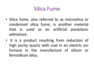 Silica Fume
• Silica fume, also referred to as microsilica or
condensed silica fume, is another material
that is used as an artificial pozzolanic
admixture.
• It is a product resulting from reduction of
high purity quartz with coal in an electric arc
furnace in the manufacture of silicon or
ferrosilicon alloy.
 