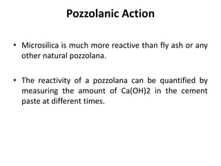 Pozzolanic Action
• Microsilica is much more reactive than fly ash or any
other natural pozzolana.
• The reactivity of a pozzolana can be quantified by
measuring the amount of Ca(OH)2 in the cement
paste at different times.
 