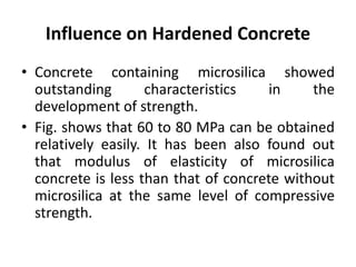 Influence on Hardened Concrete
• Concrete containing microsilica showed
outstanding characteristics in the
development of strength.
• Fig. shows that 60 to 80 MPa can be obtained
relatively easily. It has been also found out
that modulus of elasticity of microsilica
concrete is less than that of concrete without
microsilica at the same level of compressive
strength.
 