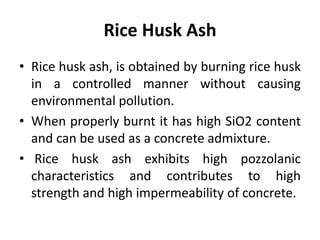 Rice Husk Ash
• Rice husk ash, is obtained by burning rice husk
in a controlled manner without causing
environmental pollution.
• When properly burnt it has high SiO2 content
and can be used as a concrete admixture.
• Rice husk ash exhibits high pozzolanic
characteristics and contributes to high
strength and high impermeability of concrete.
 