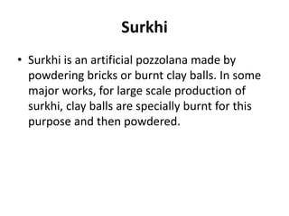 Surkhi
• Surkhi is an artificial pozzolana made by
powdering bricks or burnt clay balls. In some
major works, for large scale production of
surkhi, clay balls are specially burnt for this
purpose and then powdered.
 