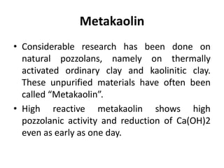 Metakaolin
• Considerable research has been done on
natural pozzolans, namely on thermally
activated ordinary clay and kaolinitic clay.
These unpurified materials have often been
called “Metakaolin”.
• High reactive metakaolin shows high
pozzolanic activity and reduction of Ca(OH)2
even as early as one day.
 