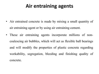 Air entraining agents
• Air entrained concrete is made by mixing a small quantity of
air entraining agent or by using air entraining cement.
• These air entraining agents incorporate millions of non-
coalescing air bubbles, which will act as flexible ball bearings
and will modify the properties of plastic concrete regarding
workability, segregation, bleeding and finishing quality of
concrete.
 