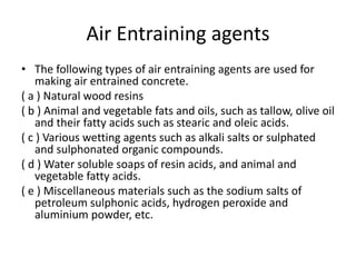 Air Entraining agents
• The following types of air entraining agents are used for
making air entrained concrete.
( a ) Natural wood resins
( b ) Animal and vegetable fats and oils, such as tallow, olive oil
and their fatty acids such as stearic and oleic acids.
( c ) Various wetting agents such as alkali salts or sulphated
and sulphonated organic compounds.
( d ) Water soluble soaps of resin acids, and animal and
vegetable fatty acids.
( e ) Miscellaneous materials such as the sodium salts of
petroleum sulphonic acids, hydrogen peroxide and
aluminium powder, etc.
 