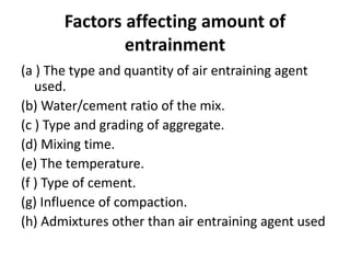 Factors affecting amount of
entrainment
(a ) The type and quantity of air entraining agent
used.
(b) Water/cement ratio of the mix.
(c ) Type and grading of aggregate.
(d) Mixing time.
(e) The temperature.
(f ) Type of cement.
(g) Influence of compaction.
(h) Admixtures other than air entraining agent used
 