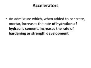 Accelerators
• An admixture which, when added to concrete,
mortar, increases the rate of hydration of
hydraulic cement, increases the rate of
hardening or strength development
 