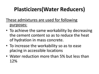 Plasticizers(Water Reducers)
These admixtures are used for following
purposes:
• To achieve the same workability by decreasing
the cement content so as to reduce the heat
of hydration in mass concrete.
• To increase the workability so as to ease
placing in accessible locations
• Water reduction more than 5% but less than
12%
 