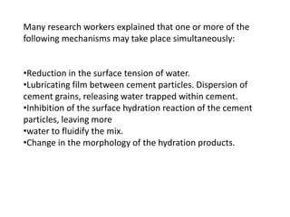 Many research workers explained that one or more of the
following mechanisms may take place simultaneously:
•Reduction in the surface tension of water.
•Lubricating film between cement particles. Dispersion of
cement grains, releasing water trapped within cement.
•Inhibition of the surface hydration reaction of the cement
particles, leaving more
•water to fluidify the mix.
•Change in the morphology of the hydration products.
 