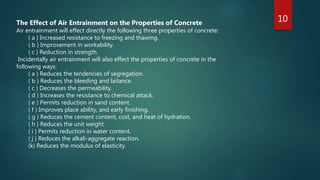 10The Effect of Air Entrainment on the Properties of Concrete
Air entrainment will effect directly the following three properties of concrete:
( a ) Increased resistance to freezing and thawing.
( b ) Improvement in workability.
( c ) Reduction in strength.
Incidentally air entrainment will also effect the properties of concrete in the
following ways:
( a ) Reduces the tendencies of segregation.
( b ) Reduces the bleeding and laitance.
( c ) Decreases the permeability.
( d ) Increases the resistance to chemical attack.
( e ) Permits reduction in sand content.
( f ) Improves place ability, and early finishing.
( g ) Reduces the cement content, cost, and heat of hydration.
( h ) Reduces the unit weight.
( i ) Permits reduction in water content.
( j ) Reduces the alkali-aggregate reaction.
(k) Reduces the modulus of elasticity.
 
