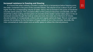 11
Increased resistance to freezing and thawing
It is found that when ordinary concrete is subjected to a temperature below freezing point,
the water contained in the pore of the concrete freezes. The volume of ice is about 10 per cent
higher than the corresponding volume of water. Hence, the ice formed in the pores of hardened
concrete exerts pressure. The cumulative effect of this pressure becomes considerable, with the
result that surface scaling and disruption of concrete at the weaker section takes place. In the air
entrained concrete though the total air voids are more, the voids are in the form of minute,
discrete bubbles of comparatively uniform size and regular spherical shape. This air void system
reduces the tendency for the formation of large crystals of ice in the concrete. Secondly, the
inter-connected air voids system acts as buffer space to relieve the internal pressure.
 