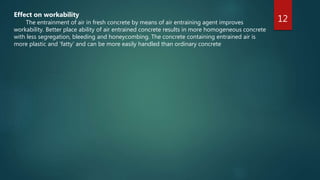 12
Effect on workability
The entrainment of air in fresh concrete by means of air entraining agent improves
workability. Better place ability of air entrained concrete results in more homogeneous concrete
with less segregation, bleeding and honeycombing. The concrete containing entrained air is
more plastic and ‘fatty’ and can be more easily handled than ordinary concrete
 