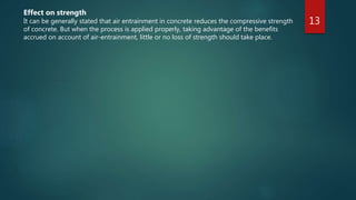 13
Effect on strength
It can be generally stated that air entrainment in concrete reduces the compressive strength
of concrete. But when the process is applied properly, taking advantage of the benefits
accrued on account of air-entrainment, little or no loss of strength should take place.
 