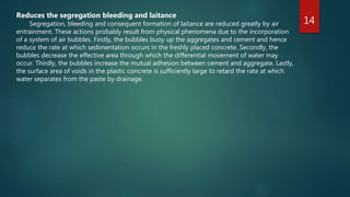 14
Reduces the segregation bleeding and laitance
Segregation, bleeding and consequent formation of laitance are reduced greatly by air
entrainment. These actions probably result from physical phenomena due to the incorporation
of a system of air bubbles. Firstly, the bubbles buoy up the aggregates and cement and hence
reduce the rate at which sedimentation occurs in the freshly placed concrete. Secondly, the
bubbles decrease the effective area through which the differential movement of water may
occur. Thirdly, the bubbles increase the mutual adhesion between cement and aggregate. Lastly,
the surface area of voids in the plastic concrete is sufficiently large to retard the rate at which
water separates from the paste by drainage.
 