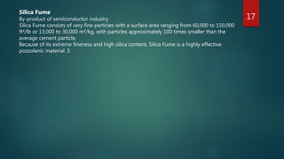 17
Silica Fume
By-product of semiconductor industry
Silica Fume consists of very fine particles with a surface area ranging from 60,000 to 150,000
ft²/lb or 13,000 to 30,000 m²/kg, with particles approximately 100 times smaller than the
average cement particle.
Because of its extreme fineness and high silica content, Silica Fume is a highly effective
pozzolanic material. S
 