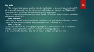 19Fly Ash:
The finely divided residue resulting from the combustion of ground or powdered coal. Fly
ash is generally captured from the chimneys of coal-fired power plants; it has POZZOLANIC
properties, and is sometimes blended with cement for this reason.
Fly ash includes substantial amounts of silicon dioxide (SiO2) (both amorphous and crystalline)
and calcium oxide (CaO).
Class F Fly Ash:
The burning of harder, older anthracite and bituminous coal typically produces Class F fly ash.
This fly ash is pozzolanic in nature, and contains less than 10% lime (CaO).
Class C Fly Ash:
Fly ash produced from the burning of younger lignite or subbituminous coal, in addition to
having pozzolanic properties, also has some self-cementing properties.
In the presence of water, Class C fly ash will harden and gain strength over time.
 