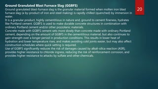 20
Ground Granulated Blast Furnace Slag (GGBFS)
Ground granulated blast-furnace slag is the granular material formed when molten iron blast
furnace slag (a by-product of iron and steel making) is rapidly chilled (quenched) by immersion in
water.
It is a granular product, highly cementitious in nature and, ground to cement fineness, hydrates
like Portland cement. GGBFS is used to make durable concrete structures in combination with
ordinary Portland cement and/or other pozzolanic materials.
Concrete made with GGBFS cement sets more slowly than concrete made with ordinary Portland
cement, depending on the amount of GGBFS in the cementitious material, but also continues to
gain strength over a longer period in production conditions. This results in lower heat of
hydration and lower temperature rises, and makes avoiding cold joints easier, but may also affect
construction schedules where quick setting is required.
Use of GGBFS significantly reduces the risk of damages caused by alkali-silica reaction (ASR),
provides higher resistance to chloride ingress, reducing the risk of reinforcement corrosion, and
provides higher resistance to attacks by sulfate and other chemicals.
 