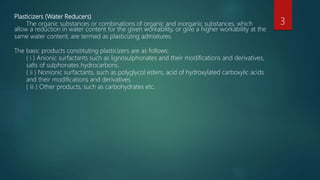Plasticizers (Water Reducers)
The organic substances or combinations of organic and inorganic substances, which
allow a reduction in water content for the given workability, or give a higher workability at the
same water content, are termed as plasticizing admixtures.
The basic products constituting plasticizers are as follows:
( i ) Anionic surfactants such as lignosulphonates and their modifications and derivatives,
salts of sulphonates hydrocarbons.
( ii ) Nonionic surfactants, such as polyglycol esters, acid of hydroxylated carboxylic acids
and their modifications and derivatives.
( iii ) Other products, such as carbohydrates etc.
3
 