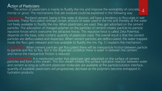 Action of Plasticizers
The action of plasticizers is mainly to fluidify the mix and improve the workability of concrete,
mortar or grout. The mechanisms that are involved could be explained in the following way:
Dispersion: Portland cement, being in fine state of division, will have a tendency to flocculate in wet
concrete. These flocculation entraps certain amount of water used in the mix and thereby all the water
not freely available to fluidify the mix. When plasticizers are used, they get adsorbed on the cement
particles. The adsorption of charged polymer on the particles of cement creates particle-to-particle
repulsive forces which overcome the attractive forces. This repulsive force is called Zeta Potential,
depends on the base, solid content, quantity of plasticizer used. The overall result is that the cement
particles are deflocculated and dispersed. When cement particles are deflocculated, the water trapped
inside the flocs gets released and now available to fluidify the mix. Fig. 5.1 explains the mechanism.
Lubrication: When cement particles get flocculated there will be interparticle friction between particle
to particle and floc to floc. But in the dispersed condition there is water in between the cement
and hence the interparticle friction is reduced.
Retarding Effect: It is mentioned earlier that plasticizer gets adsorbed on the surface of cement
particles and form a thin sheath. This thin sheath inhibits the surface hydration reaction between water
and cement as long as sufficient plasticizer molecules are available at the particle/solution interface.
quantity of available plasticizers will progressively decrease as the polymers become entrapped in
hydration products.
4
 