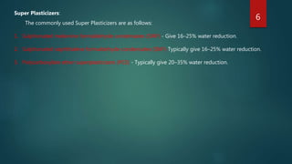 Super Plasticizers:
The commonly used Super Plasticizers are as follows:
1. Sulphonated melamine formaldehyde condensates (SMF) - Give 16–25% water reduction.
2. Sulphonated naphthalene formaldehyde condensates (SNF)-Typically give 16–25% water reduction.
3. Polycarboxylate ether superplasticizers (PCE) - Typically give 20–35% water reduction.
6
 