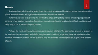 Retarder
A retarder is an admixture that slows down the chemical process of hydration so that concrete remains
plastic and workable for a longer time than concrete without the retarder.
Retarders are used to overcome the accelerating effect of high temperature on setting properties of
concrete in hot weather concreting. Sometimes concrete may have to be placed in difficult conditions and
delay may occur in transporting and placing.
Perhaps the most commonly known retarder is calcium sulphate. The appropriate amount of gypsum to
be used must be determined carefully for the given job. In addition to gypsum there are number of other
materials found to be suitable for this purpose. They are: starches, cellulose products, sugars, acids or salts
of acids.
7
 