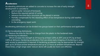Accelerators
Accelerating admixtures are added to concrete to increase the rate of early strength
development in concrete to
• permit earlier removal of formwork;
• Reduce the required period of curing;
• Advance the time that a structure can be placed in service;
• Partially compensate for the retarding effect of low temperature during cold weather
concreting;
• In the emergency repair work.
Accelerating admixtures can be divided into groups based on their performance and application:
(1) Set Accelerating Admixtures,
Reduce the time for the mix to change from the plastic to the hardened state.
(2) Hardening Accelerators,
Which increase the strength at 24 hours by at least 120% at 20ºC and at 5ºC by at least
130% at 48 hours. Hardening accelerators find use where early stripping of shuttering or very
early access to pavements is required. A hardening accelerator may be appropriate for strength
gain up to 24 hours at low temperature and up to 12 hours at ambient temperatures. Beyond
these times, a high range water reducer alone will usually be more cost-effective.
8
 