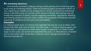 9
Air-entraining Admixture
Air entrained concrete is made by mixing a small quantity of air entraining agent
or by using air entraining cement. These air entraining agents incorporate millions of
non-coalescing air bubbles of size ranging from 5 microns to 80 microns distributed
evenly in the entire mass of concrete, which will act as flexible ball bearings and will
modify the properties of plastic concrete regarding workability, segregation, bleeding
and finishing quality of concrete. It also modifies the properties of hardened concrete
regarding its resistance to frost action and permeability.
Examples
( a ) Natural wood resins ( b ) Animal and vegetable fats and oils, such as tallow, olive
oil and their fatty acids such as stearic and oleic acids. ( c ) Various wetting agents such
as alkali salts or sulphated and sulphonated organic compounds. ( d ) Water soluble
soaps of resin acids, and animal and vegetable fatty acids. ( e ) Miscellaneous materials
such as the sodium salts of petroleum sulphonic acids, hydrogen peroxide and
aluminium powder etc.
 