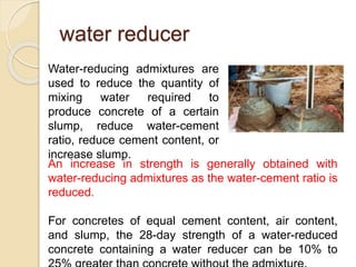 water reducer
Water-reducing admixtures are
used to reduce the quantity of
mixing water required to
produce concrete of a certain
slump, reduce water-cement
ratio, reduce cement content, or
increase slump.
An increase in strength is generally obtained with
water-reducing admixtures as the water-cement ratio is
reduced.
For concretes of equal cement content, air content,
and slump, the 28-day strength of a water-reduced
concrete containing a water reducer can be 10% to
 