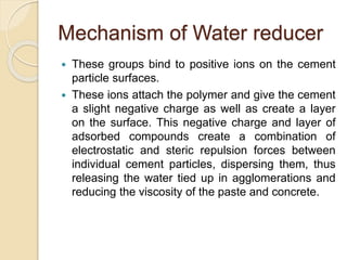 Mechanism of Water reducer
 These groups bind to positive ions on the cement
particle surfaces.
 These ions attach the polymer and give the cement
a slight negative charge as well as create a layer
on the surface. This negative charge and layer of
adsorbed compounds create a combination of
electrostatic and steric repulsion forces between
individual cement particles, dispersing them, thus
releasing the water tied up in agglomerations and
reducing the viscosity of the paste and concrete.
 