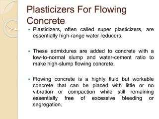Plasticizers For Flowing
Concrete
 Plasticizers, often called super plasticizers, are
essentially high-range water reducers.
 These admixtures are added to concrete with a
low-to-normal slump and water-cement ratio to
make high-slump flowing concrete.
 Flowing concrete is a highly fluid but workable
concrete that can be placed with little or no
vibration or compaction while still remaining
essentially free of excessive bleeding or
segregation.
 