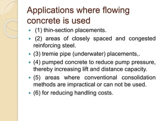 Applications where flowing
concrete is used
 (1) thin-section placements.
 (2) areas of closely spaced and congested
reinforcing steel.
 (3) tremie pipe (underwater) placements,.
 (4) pumped concrete to reduce pump pressure,
thereby increasing lift and distance capacity.
 (5) areas where conventional consolidation
methods are impractical or can not be used.
 (6) for reducing handling costs.
 