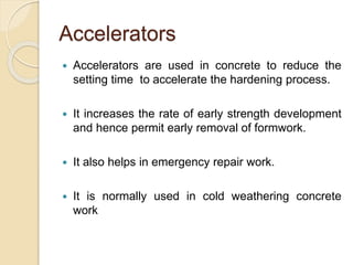 Accelerators
 Accelerators are used in concrete to reduce the
setting time to accelerate the hardening process.
 It increases the rate of early strength development
and hence permit early removal of formwork.
 It also helps in emergency repair work.
 It is normally used in cold weathering concrete
work
 