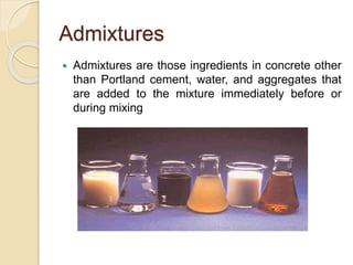 Admixtures
 Admixtures are those ingredients in concrete other
than Portland cement, water, and aggregates that
are added to the mixture immediately before or
during mixing
 