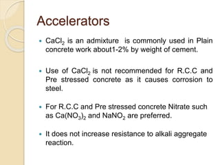 Accelerators
 CaCl2 is an admixture is commonly used in Plain
concrete work about1-2% by weight of cement.
 Use of CaCl2 is not recommended for R.C.C and
Pre stressed concrete as it causes corrosion to
steel.
 For R.C.C and Pre stressed concrete Nitrate such
as Ca(NO3)2 and NaNO2 are preferred.
 It does not increase resistance to alkali aggregate
reaction.
 