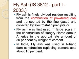 Fly Ash (IS 3812 - part I -
2003.)
 Fly ash is finely divided residue resulting
from the combustion of powdered coal
and transported by the flue gases and
collected by electrostatic precipitator.
 Fly ash was first used in large scale in
the construction of Hungry Horse dam in
America in the approximate amount of
30 per cent by weight of cement.
 In India, Fly ash was used in Rihand
dam construction replacing cement upto
about 15 per cent.
 