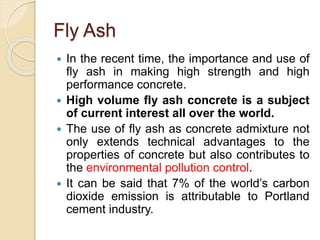 Fly Ash
 In the recent time, the importance and use of
fly ash in making high strength and high
performance concrete.
 High volume fly ash concrete is a subject
of current interest all over the world.
 The use of fly ash as concrete admixture not
only extends technical advantages to the
properties of concrete but also contributes to
the environmental pollution control.
 It can be said that 7% of the world’s carbon
dioxide emission is attributable to Portland
cement industry.
 