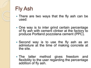 Fly Ash
 There are two ways that the fly ash can be
used:
 One way is to inter grind certain percentage
of fly ash with cement clinker at the factory to
produce Portland pozzolana cement (PPC).
 Second way is to use the fly ash as an
admixture at the time of making concrete at
the site.
 The latter method gives freedom and
flexibility to the user regarding the percentage
addition of fly ash.
 
