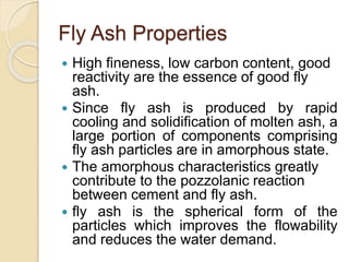 Fly Ash Properties
 High fineness, low carbon content, good
reactivity are the essence of good fly
ash.
 Since fly ash is produced by rapid
cooling and solidification of molten ash, a
large portion of components comprising
fly ash particles are in amorphous state.
 The amorphous characteristics greatly
contribute to the pozzolanic reaction
between cement and fly ash.
 fly ash is the spherical form of the
particles which improves the flowability
and reduces the water demand.
 