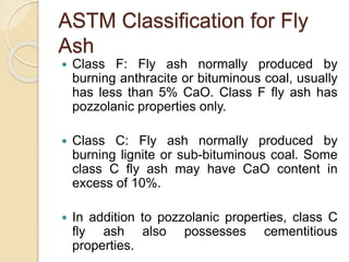 ASTM Classification for Fly
Ash
 Class F: Fly ash normally produced by
burning anthracite or bituminous coal, usually
has less than 5% CaO. Class F fly ash has
pozzolanic properties only.
 Class C: Fly ash normally produced by
burning lignite or sub-bituminous coal. Some
class C fly ash may have CaO content in
excess of 10%.
 In addition to pozzolanic properties, class C
fly ash also possesses cementitious
properties.
 