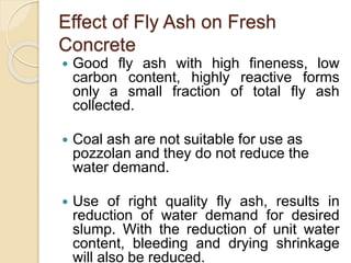 Effect of Fly Ash on Fresh
Concrete
 Good fly ash with high fineness, low
carbon content, highly reactive forms
only a small fraction of total fly ash
collected.
 Coal ash are not suitable for use as
pozzolan and they do not reduce the
water demand.
 Use of right quality fly ash, results in
reduction of water demand for desired
slump. With the reduction of unit water
content, bleeding and drying shrinkage
will also be reduced.
 